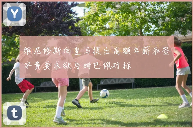 维尼修斯向皇马提出高额年薪和签字费要求欲与姆巴佩对标