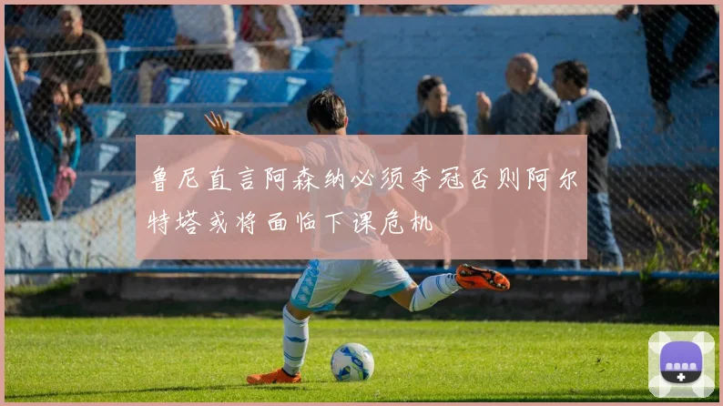 鲁尼直言阿森纳必须夺冠否则阿尔特塔或将面临下课危机