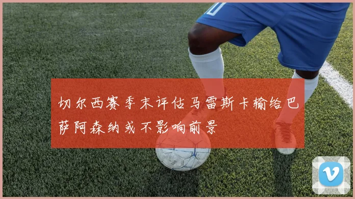 切尔西赛季末评估马雷斯卡输给巴萨阿森纳或不影响前景