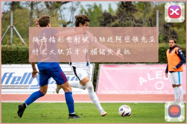 梅西精彩兜射破门助迈阿密领先亚特兰大联苏牙中楣错失良机