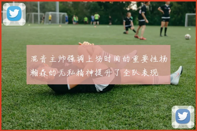 混音主帅强调上场时间的重要性杨瀚森的无私精神提升了全队表现