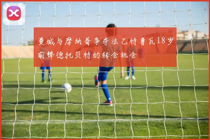 曼城与摩纳哥争夺法乙特鲁瓦18岁前锋德托贝特的转会机会