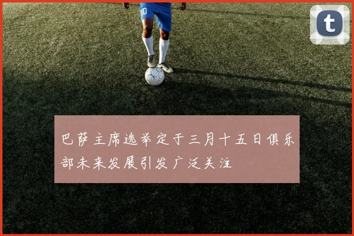 巴萨主席选举定于三月十五日俱乐部未来发展引发广泛关注