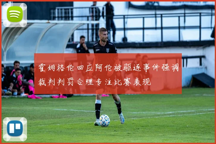 霍姆格伦回应阿伦被驱逐事件强调裁判判罚合理专注比赛表现