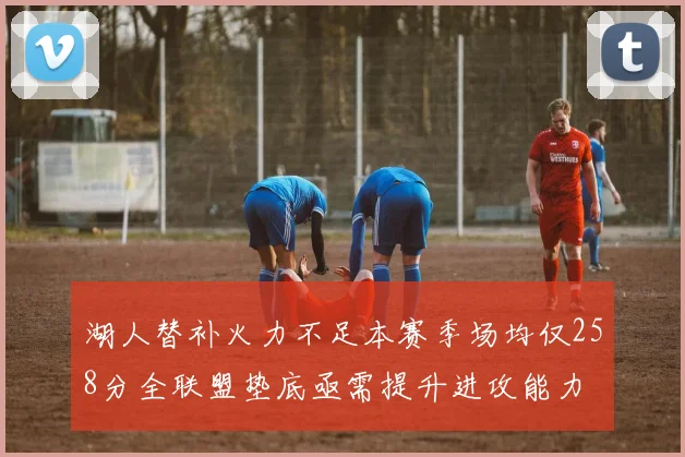 湖人替补火力不足本赛季场均仅258分全联盟垫底亟需提升进攻能力